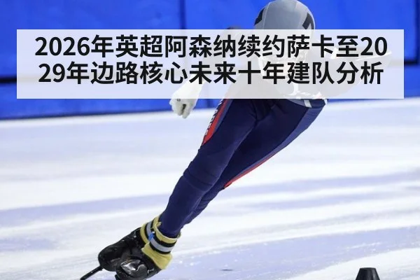 2026年英超阿森纳续约萨卡至2029年边路核心未来十年建队分析